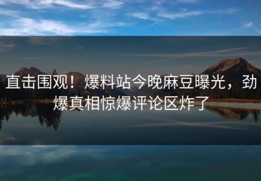 直击围观！爆料站今晚麻豆曝光，劲爆真相惊爆评论区炸了