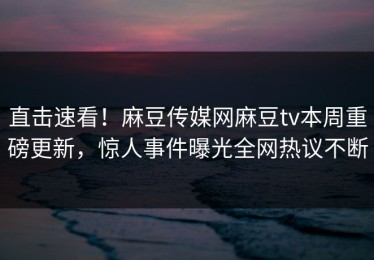 直击速看！麻豆传媒网麻豆tv本周重磅更新，惊人事件曝光全网热议不断