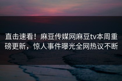 直击速看！麻豆传媒网麻豆tv本周重磅更新，惊人事件曝光全网热议不断