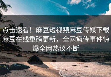点击速看！麻豆短视频麻豆传媒下载麻豆在线重磅更新，全网疯传事件惊爆全网热议不断