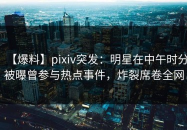 【爆料】pixiv突发：明星在中午时分被曝曾参与热点事件，炸裂席卷全网