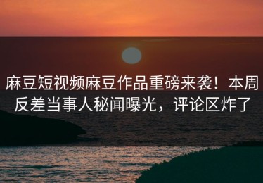 麻豆短视频麻豆作品重磅来袭！本周反差当事人秘闻曝光，评论区炸了