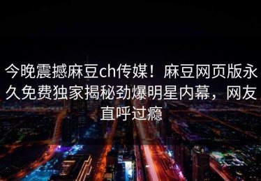 今晚震撼麻豆ch传媒！麻豆网页版永久免费独家揭秘劲爆明星内幕，网友直呼过瘾