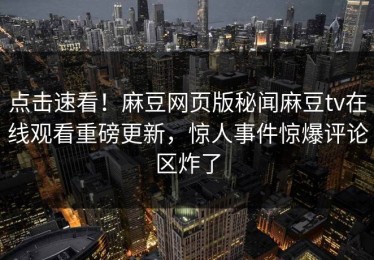 点击速看！麻豆网页版秘闻麻豆tv在线观看重磅更新，惊人事件惊爆评论区炸了
