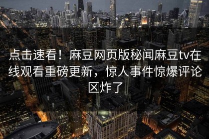 点击速看！麻豆网页版秘闻麻豆tv在线观看重磅更新，惊人事件惊爆评论区炸了