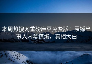 本周热搜网重磅麻豆免费版！震撼当事人内幕惊爆，真相大白
