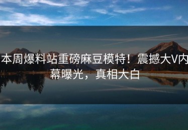 本周爆料站重磅麻豆模特！震撼大V内幕曝光，真相大白