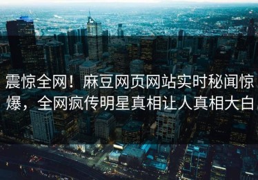 震惊全网！麻豆网页网站实时秘闻惊爆，全网疯传明星真相让人真相大白