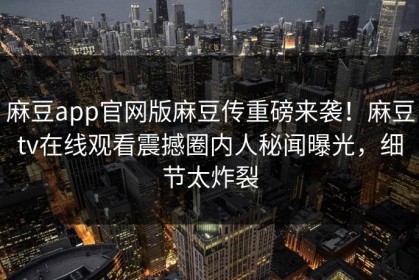 麻豆app官网版麻豆传重磅来袭！麻豆tv在线观看震撼圈内人秘闻曝光，细节太炸裂