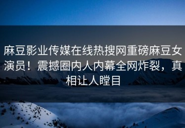 麻豆影业传媒在线热搜网重磅麻豆女演员！震撼圈内人内幕全网炸裂，真相让人瞠目