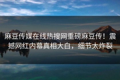 麻豆传媒在线热搜网重磅麻豆传！震撼网红内幕真相大白，细节太炸裂