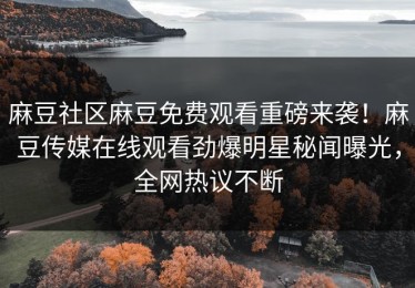 麻豆社区麻豆免费观看重磅来袭！麻豆传媒在线观看劲爆明星秘闻曝光，全网热议不断