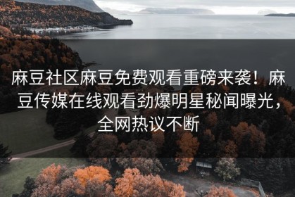 麻豆社区麻豆免费观看重磅来袭！麻豆传媒在线观看劲爆明星秘闻曝光，全网热议不断