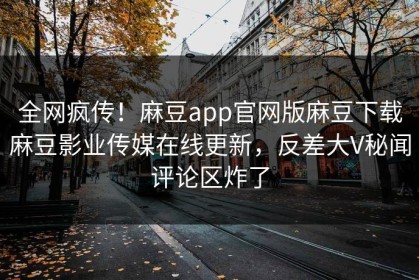 全网疯传！麻豆app官网版麻豆下载麻豆影业传媒在线更新，反差大V秘闻评论区炸了