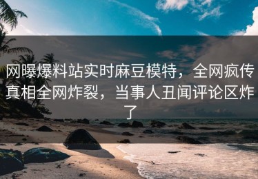 网曝爆料站实时麻豆模特，全网疯传真相全网炸裂，当事人丑闻评论区炸了