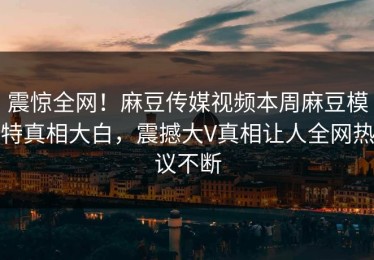 震惊全网！麻豆传媒视频本周麻豆模特真相大白，震撼大V真相让人全网热议不断