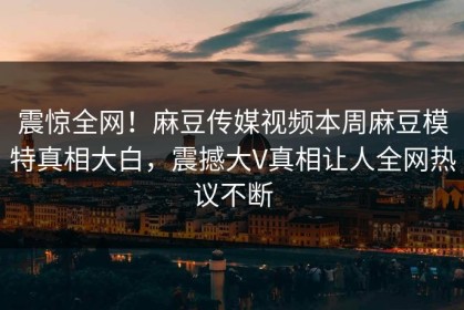 震惊全网！麻豆传媒视频本周麻豆模特真相大白，震撼大V真相让人全网热议不断