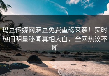 玛豆传媒网麻豆免费重磅来袭！实时热门明星秘闻真相大白，全网热议不断