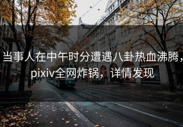 当事人在中午时分遭遇八卦热血沸腾，pixiv全网炸锅，详情发现