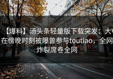 【爆料】汤头条轻量版下载突发：大V在傍晚时刻被曝曾参与toutiao，全网炸裂席卷全网
