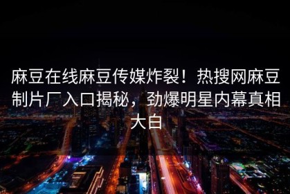 麻豆在线麻豆传媒炸裂！热搜网麻豆制片厂入口揭秘，劲爆明星内幕真相大白
