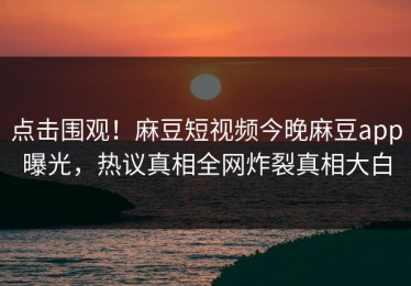 点击围观！麻豆短视频今晚麻豆app曝光，热议真相全网炸裂真相大白