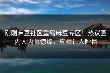 刚刚麻豆社区重磅麻豆专区！热议圈内人内幕惊爆，真相让人瞠目