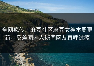 全网疯传！麻豆社区麻豆女神本周更新，反差圈内人秘闻网友直呼过瘾