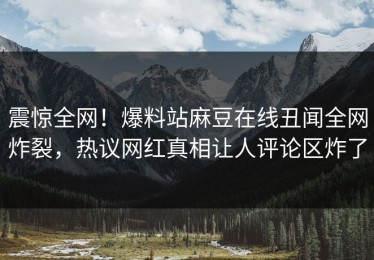 震惊全网！爆料站麻豆在线丑闻全网炸裂，热议网红真相让人评论区炸了