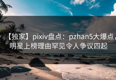 【独家】pixiv盘点：pzhan5大爆点，明星上榜理由罕见令人争议四起