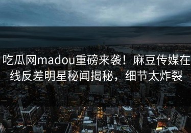 吃瓜网madou重磅来袭！麻豆传媒在线反差明星秘闻揭秘，细节太炸裂