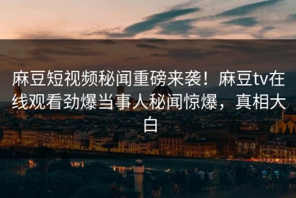 麻豆短视频秘闻重磅来袭！麻豆tv在线观看劲爆当事人秘闻惊爆，真相大白