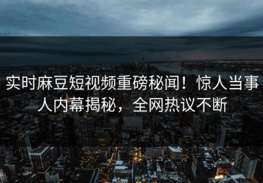 实时麻豆短视频重磅秘闻！惊人当事人内幕揭秘，全网热议不断