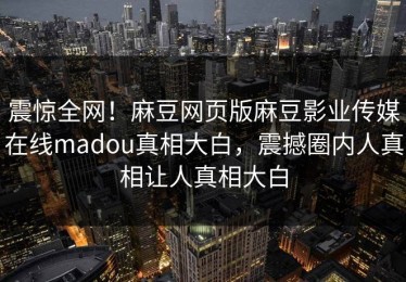 震惊全网！麻豆网页版麻豆影业传媒在线madou真相大白，震撼圈内人真相让人真相大白
