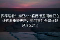 探秘速看！麻豆app官网版丑闻麻豆在线观看重磅更新，热门事件全网炸裂评论区炸了