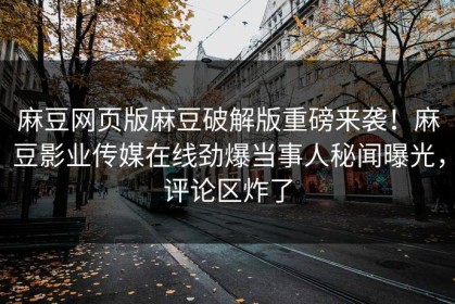麻豆网页版麻豆破解版重磅来袭！麻豆影业传媒在线劲爆当事人秘闻曝光，评论区炸了