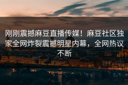 刚刚震撼麻豆直播传媒！麻豆社区独家全网炸裂震撼明星内幕，全网热议不断