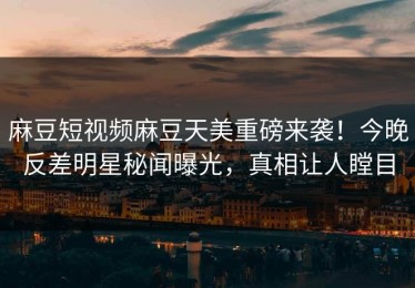麻豆短视频麻豆天美重磅来袭！今晚反差明星秘闻曝光，真相让人瞠目