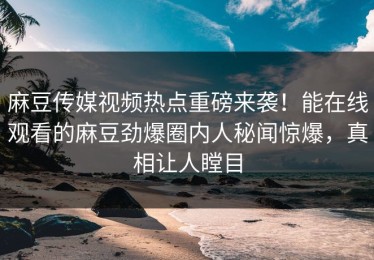 麻豆传媒视频热点重磅来袭！能在线观看的麻豆劲爆圈内人秘闻惊爆，真相让人瞠目