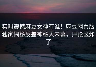 实时震撼麻豆女神有谁！麻豆网页版独家揭秘反差神秘人内幕，评论区炸了