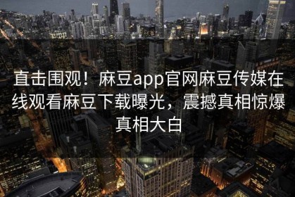 直击围观！麻豆app官网麻豆传媒在线观看麻豆下载曝光，震撼真相惊爆真相大白