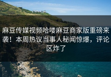 麻豆传媒视频哈喽麻豆商家版重磅来袭！本周热议当事人秘闻惊爆，评论区炸了