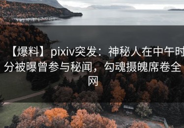 【爆料】pixiv突发：神秘人在中午时分被曝曾参与秘闻，勾魂摄魄席卷全网