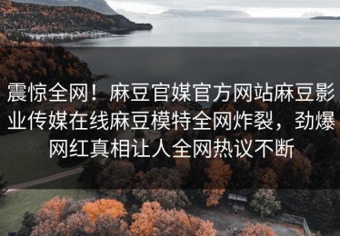 震惊全网！麻豆官媒官方网站麻豆影业传媒在线麻豆模特全网炸裂，劲爆网红真相让人全网热议不断