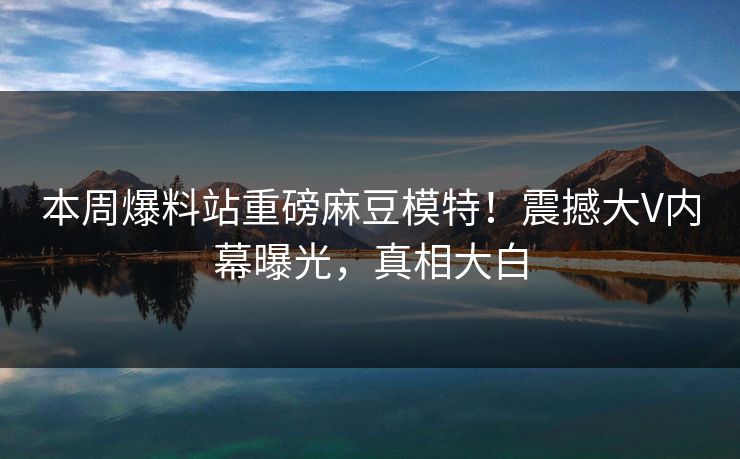 本周爆料站重磅麻豆模特！震撼大V内幕曝光，真相大白
