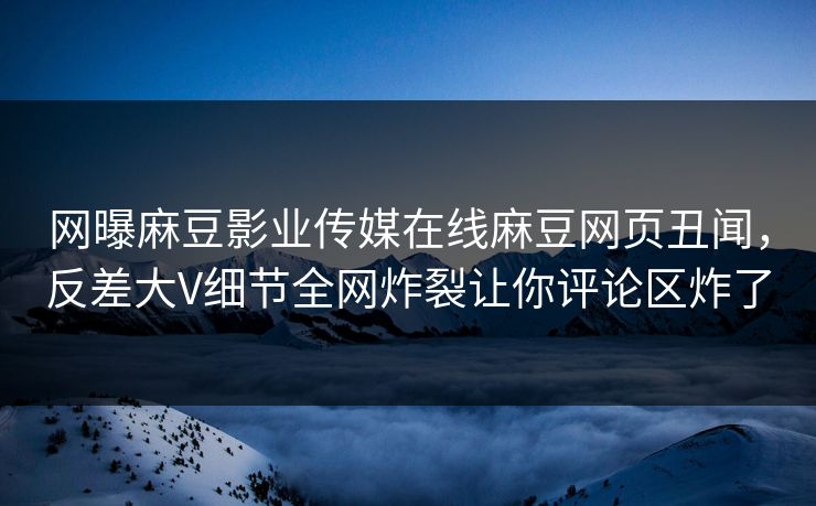 网曝麻豆影业传媒在线麻豆网页丑闻，反差大V细节全网炸裂让你评论区炸了