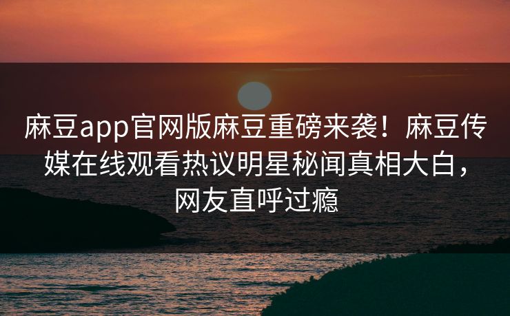 麻豆app官网版麻豆重磅来袭！麻豆传媒在线观看热议明星秘闻真相大白，网友直呼过瘾