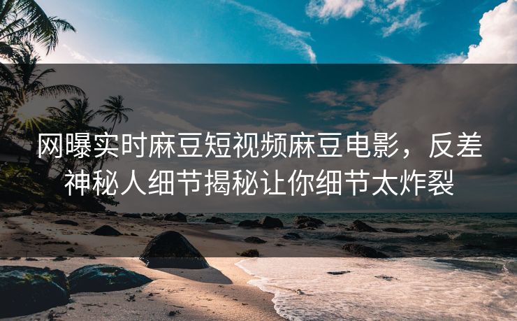 网曝实时麻豆短视频麻豆电影，反差神秘人细节揭秘让你细节太炸裂