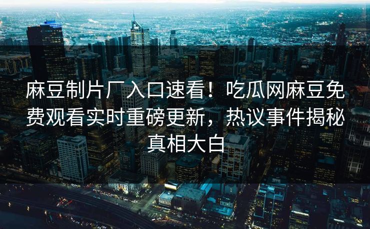 麻豆制片厂入口速看！吃瓜网麻豆免费观看实时重磅更新，热议事件揭秘真相大白