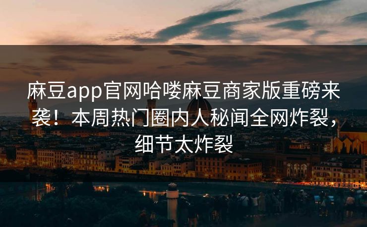 麻豆app官网哈喽麻豆商家版重磅来袭！本周热门圈内人秘闻全网炸裂，细节太炸裂